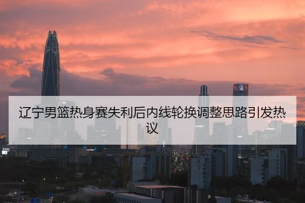 辽宁男篮热身赛失利后内线轮换调整思路引发热议