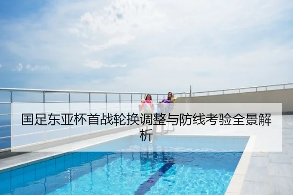 国足东亚杯首战轮换调整与防线考验全景解析