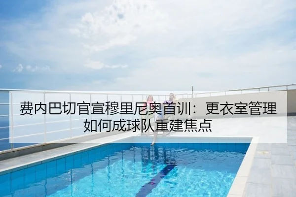 费内巴切官宣穆里尼奥首训：更衣室管理如何成球队重建焦点