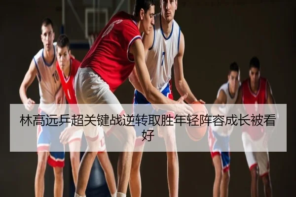 林高远乒超关键战逆转取胜年轻阵容成长被看好