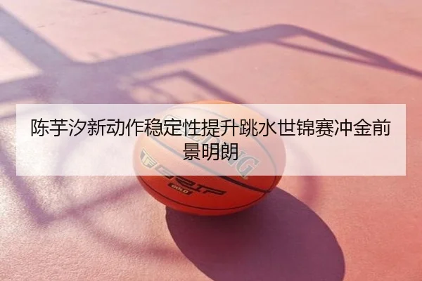 陈芋汐新动作稳定性提升跳水世锦赛冲金前景明朗