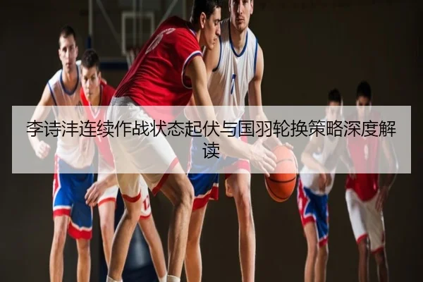 李诗沣连续作战状态起伏与国羽轮换策略深度解读