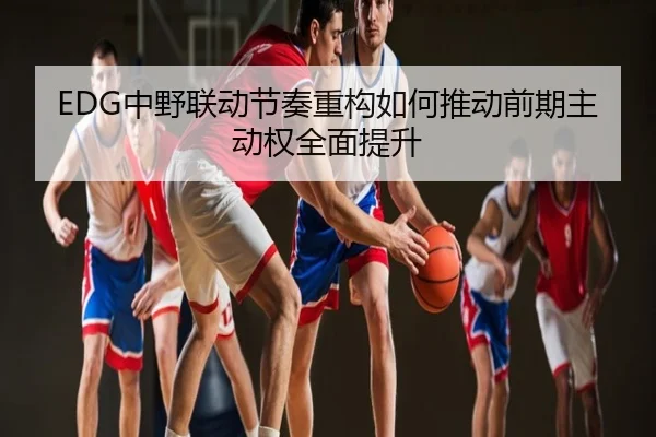 EDG中野联动节奏重构如何推动前期主动权全面提升