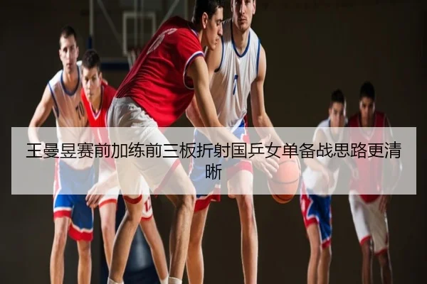 王曼昱赛前加练前三板折射国乒女单备战思路更清晰