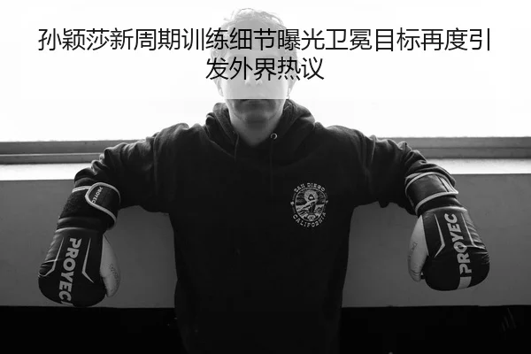 孙颖莎新周期训练细节曝光卫冕目标再度引发外界热议