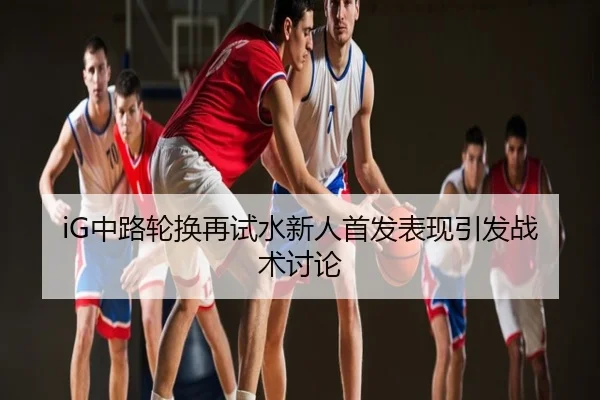 iG中路轮换再试水新人首发表现引发战术讨论