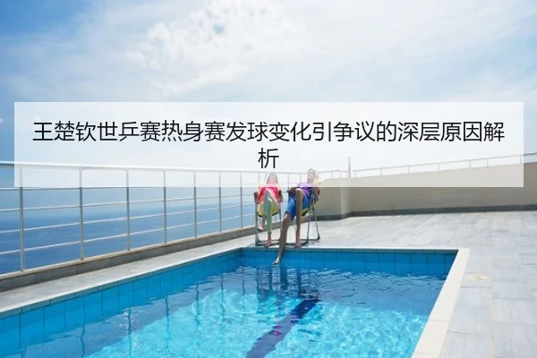 王楚钦世乒赛热身赛发球变化引争议的深层原因解析